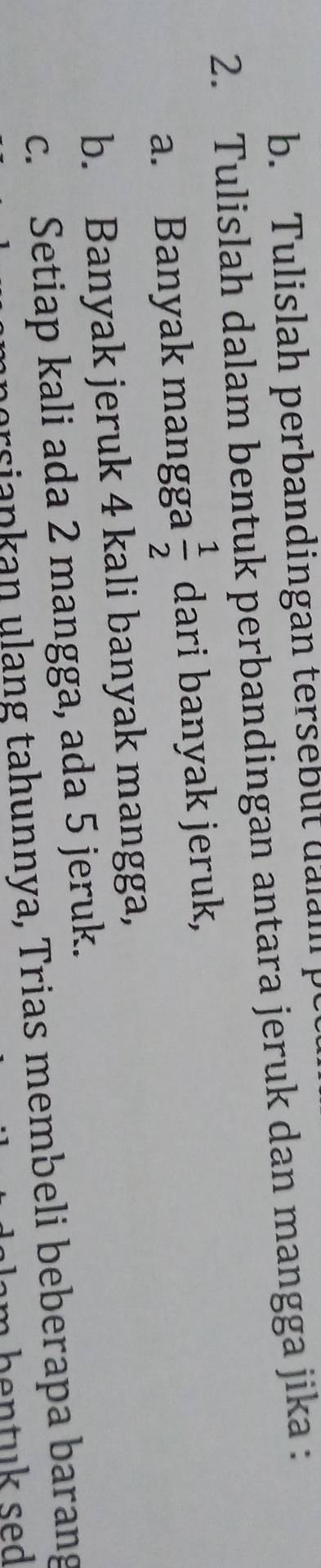 Tulislah perbandingan tersebut dalm p 
2. Tulislah dalam bentuk perbandingan antara jeruk dan mangga jika : 
a. Banyak mangga  1/2  dari banyak jeruk, 
b. Banyak jeruk 4 kali banyak mangga, 
c. Setiap kali ada 2 mangga, ada 5 jeruk. 
orsiapkan ulang tahunnya, Trias membeli beberapa barang