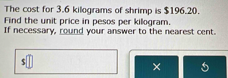 The cost for 3.6 kilograms of shrimp is $196.20. 
Find the unit price in pesos per kilogram. 
If necessary, round your answer to the nearest cent.
$
× 
S