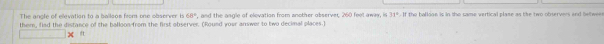 The angle of elevation to a ballsos from one observer i 68° , and the angle of elevation from another abserver, 260 feel away, is 3π^b-1
them, fied the distance of the balloon-from the first observer. (Round your answer to two decimal places.) the ballone is in the same vertical plame as the two observers and betwee .
