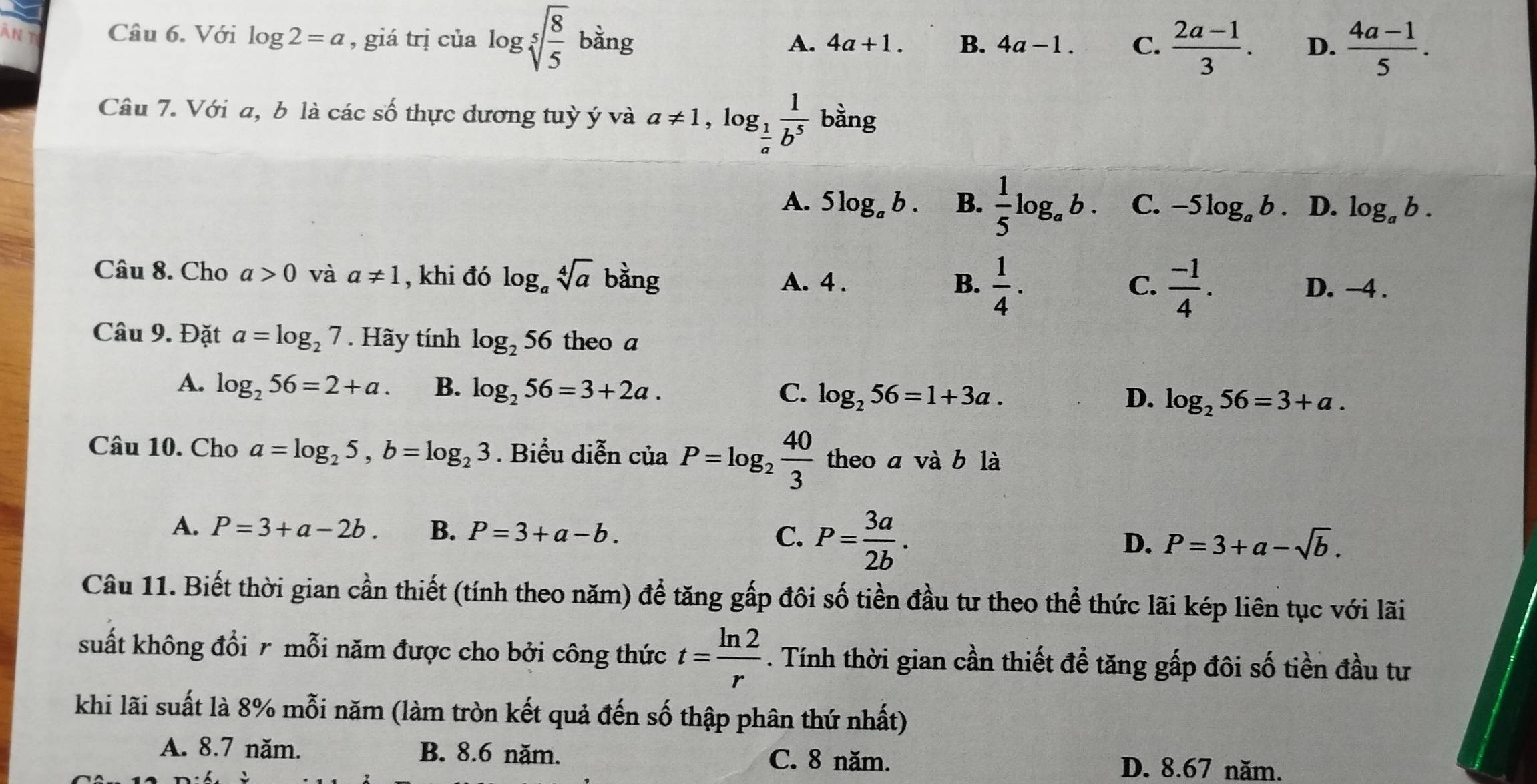 àn t Câu 6. Với log 2=a , giá trị của log sqrt[5](frac 8)5 bằng A. 4a+1. B. 4a-1. C.  (2a-1)/3 . D.  (4a-1)/5 .
Câu 7. Với a, b là các số thực dương tuỳ ý và a!= 1,log _ 1/a  1/b^5  bằng
A. 5log _ab. B.  1/5 log _ab. C. -5log _ab 、 D. log _ab.
Câu 8. Cho a>0 và a!= 1 , khi đó log _asqrt[4](a) bằng A. 4 .  1/4 ·  (-1)/4 .
C.
B. D. -4 .
Câu 9. Đặt a=log _27. Hãy tính log _256 theo a
A. log _256=2+a. B. log _256=3+2a. C. log _256=1+3a. log _256=3+a.
D.
Câu 10. Cho a=log _25,b=log _23. Biểu diễn của P=log _2 40/3  theo a vdot ab là
A. P=3+a-2b. B. P=3+a-b.
C. P= 3a/2b .
D. P=3+a-sqrt(b).
Câu 11. Biết thời gian cần thiết (tính theo năm) để tăng gấp đôi số tiền đầu tư theo thể thức lãi kép liên tục với lãi
suất không đổi r mỗi năm được cho bởi công thức t= ln 2/r . Tính thời gian cần thiết đề tăng gấp đôi số tiền đầu tư
khi lãi suất là 8% mỗi năm (làm tròn kết quả đến số thập phân thứ nhất)
A. 8.7 năm. B. 8.6 năm. C. 8 năm.
D. 8.67 năm.