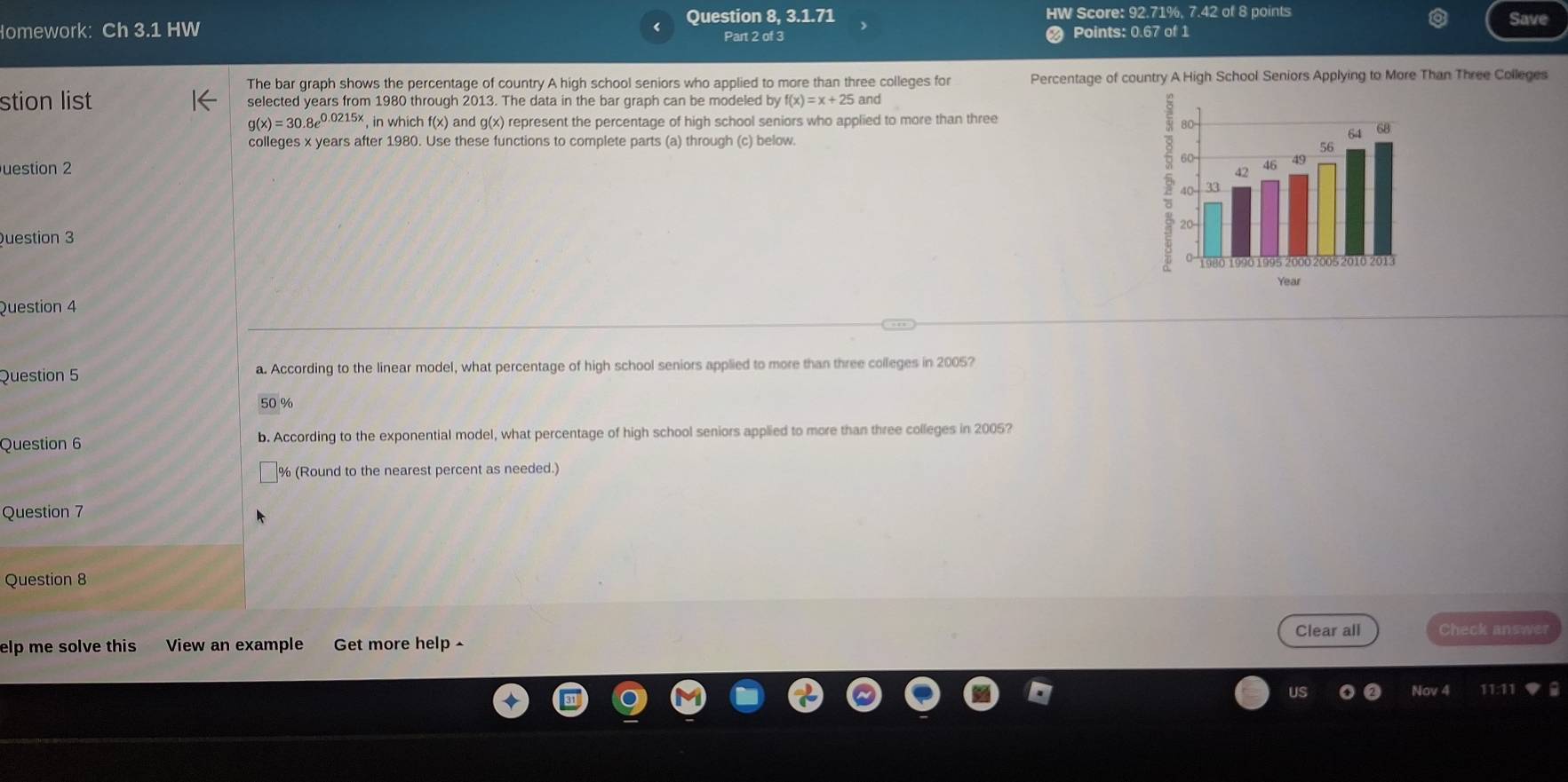 Question 8, 3.1.71 HW Score: 92.71%, 7.42 of 8 points Save
Homework: Ch 3.1 HW Part 2 of 3 Points: 0.67 of 1
The bar graph shows the percentage of country A high school seniors who applied to more than three colleges for Percentage of country A High School Seniors Applying to More Than Three Colleges
stion list selected years from 1980 through 2013. The data in the bar graph can be modeled by f(x)=x+25and
g(x)=30.8e^(0.0215x) , in which f(x) and g(x) represent the percentage of high school seniors who applied to more than three
colleges x years after 1980. Use these functions to complete parts (a) through (c) below.
uestion 2
Question 3
Question 4 
Question 5 a. According to the linear model, what percentage of high school seniors applied to more than three colleges in 2005?
50 %
Question 6 b. According to the exponential model, what percentage of high school seniors applied to more than three colleges in 2005?
% (Round to the nearest percent as needed.)
Question 7
Question 8
Clear all Check answer
elp me solve this View an example Get more help -
US Nov 4 :11