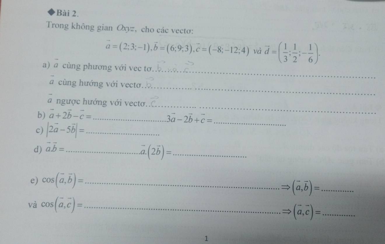 Trong không gian Oxyz, cho các vectơ:
vector a=(2;3;-1), vector b=(6;9;3), vector c=(-8;-12;4) và vector d=( 1/3 ; 1/2 ;- 1/6 ). 
_ 
a) vector a cùng phương với vec tơ 
_
vector a cùng hướng với vectơ 
a ngược hướng với vectơ. 
b) vector a+2vector b-vector c= _ 
_ 
_ 3vector a-2vector b+vector c=
c) |2vector a-5vector b|= _ 
d) vector a.vector b= _ 
_ (2vector b)=
e) cos (vector a,vector b)= _ 
_ (vector a,vector b)=
và cos (vector a,vector c)= _ 
_ (vector a,vector c)=
1