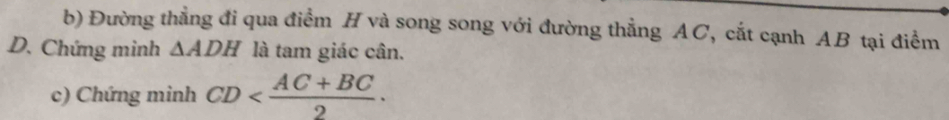 Đường thẳng đi qua điểm H và song song với đường thẳng AC, cắt cạnh AB tại điểm 
D. Chứng minh △ ADH là tam giác cân. 
c) Chứng minh CD .