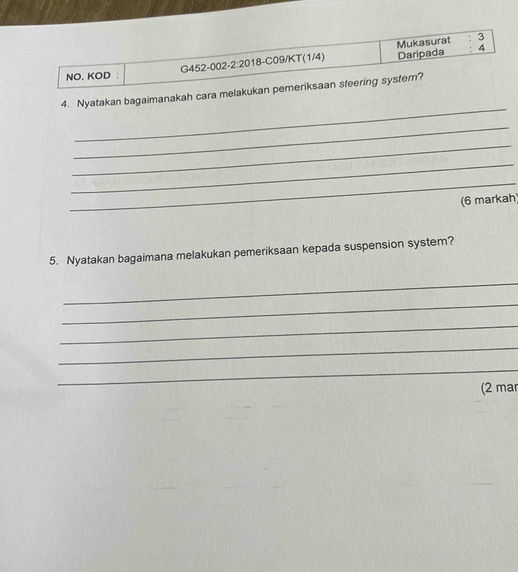 Mukasurat : 3 
NO. KOD : G452-002-2:2018-C09/KT(1/4) Daripada 
4 
_ 
4. Nyatakan bagaimanakah cara melakukan pemeriksaan steering system? 
_ 
_ 
_ 
_ 
(6 markah) 
5. Nyatakan bagaimana melakukan pemeriksaan kepada suspension system? 
_ 
_ 
_ 
_ 
_ 
(2 mar