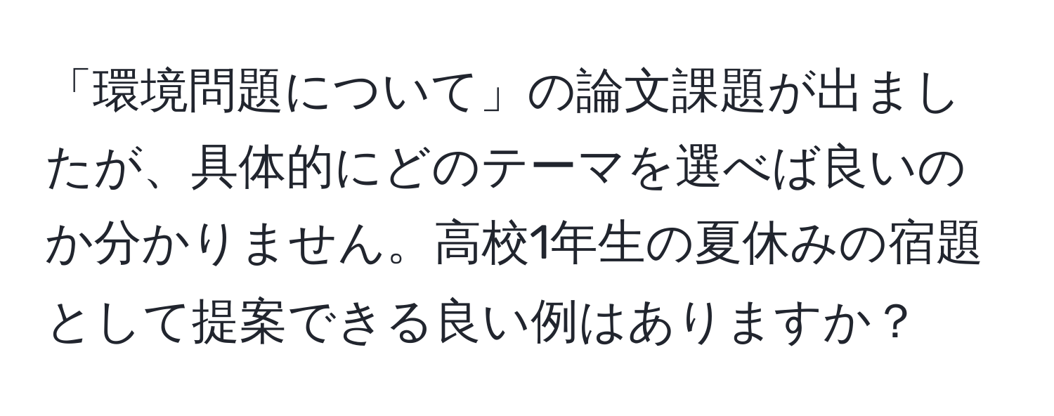 「環境問題について」の論文課題が出ましたが、具体的にどのテーマを選べば良いのか分かりません。高校1年生の夏休みの宿題として提案できる良い例はありますか？