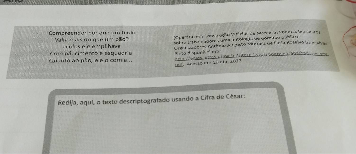 Compreender por que um tijolo 
Valia mais do que um pão? (Operário em Construção Vinicius de Morais in Poemas brasileiros 
Tijolos ele empilhava sobre trabalhadores uma antologia de domínio público - 
Organizadores Antônio Augusto Moreira de Faria Rosalvo Gonçalves 
Com pá, cimento e esquadria 
Pinto disponível em: 
Quanto ao pão, ele o comia... http://www.letras.ufmg.br/site/e-livros/poemastrabalhadores-site 
pdf. Acesso em 10 abr. 2022 
Redija, aqui, o texto descriptografado usando a Cifra de César: