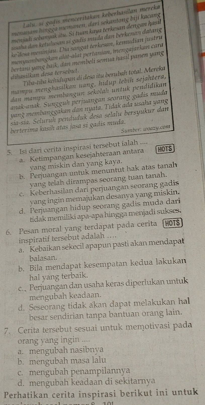 Lalu, sí gaḍis menceritakan keberhasilan mereka
menanam hingga memanen, dari sekantong biji kacang
menjadi sebanyak itu. Si tuan kaya terkesan dengan ḥasil
usaha dan ketulusan si gadis muda dan bérkenan datang
ke desa meninjau. Dia sangat terkesan, kemudian justru
menyumbangkan alat-alat pertanian, îengajarkan cara
bertani yang baik, dan membeli semua hasil panen yang
dihasilkan desa tersebut.
Tiba-tiba kehidupan di desa itu berubah total. Mereka
mampu menghasilkan uang, hidup lebih sejahtera,
dan mampu membangun sekolah untuk pendidikan
anak-anak. Sunggüh perjuangan seorang gadis muda
yang membanggakan dan nyata. Tidak ada usaha yang
sia-sia. Seluruh penduduk desa selalu bersyukur dan
berterima kasih atas jasa si gadis muda.
Sumber: woazy.com
5. Isi dari cerita inspirasi tersebut ialah ....
a. Ketimpangan kesejahteraan antara HOTS
yang miskin dan yang kaya.
b. Perjuangan untuk menuntut hak atas tanah
yang telah dirampas seorang tuan tanah.
c. Keberhasilan dari perjuangan seorang gadis
yang ingin memajukan desanya yang miskin.
d. Perjuangan hidup seorang gadis muda dari
tidak memiliki apa-apa hingga menjadi sukses.
6. Pesan moral yang terdapat pada cerita HOTS
inspiratif tersebut adalah ….
a. Kebaikan sekecil apapun pasti akan mendapat
balasan.
b. Bila mendapat kesempatan kedua lakukan
hal yang terbaik.
c. Perjuangan dan usaha keras diperlukan untuk
mengubah keadaan.
d. Seseorang tidak akan dapat melakukan hal
besar sendirian tanpa bantuan orang lain.
7. Cerita tersebut sesuai untuk memotivasi pada
orang yang ingin ....
a. mengubah nasibnya
b. mengubah masa lalu
c. mengubah penampilannya
d. mengubah keadaan di sekitarnya
Perhatikan cerita inspirasi berikut ini untuk