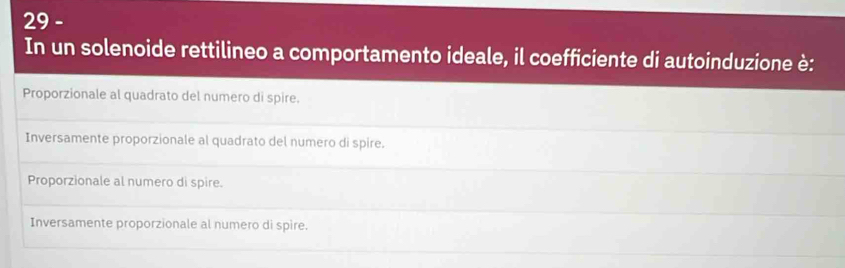 In un solenoide rettilineo a comportamento ideale, il coefficiente di autoinduzione è:
Proporzionale al quadrato del numero di spire.
Inversamente proporzionale al quadrato del numero di spire.
Proporzionale al numero di spire.
Inversamente proporzionale al numero di spire.