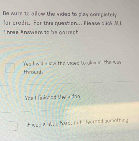 Be sure to allow the video to play completely
for credit. For this question... Please click ALL
Three Answers to be correct
Yes I will allow the video to play all the way
through
Yes I finished the video
It was a little hard, but I learned something