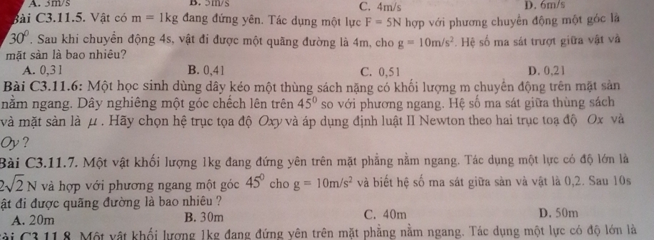 B. 5m/s C. 4m/s D. 6m/s
Bài C3.11.5. Vật có m=1kg đang đứng yên. Tác dụng một lực F=5N hợp với phương chuyển động một góc là
30°. Sau khi chuyền động 4s, vật đi được một quãng đường là 4m, cho g=10m/s^2
mặt sàn là bao nhiêu? . Hệ số ma sát trượt giữa vật và
A. 0,31 B. 0,41 C. 0,5 1 D. 0,21
Bài C3.11.6: Một học sinh dùng dây kéo một thùng sách nặng có khối lượng m chuyển động trên mặt sản
nằm ngang. Dây nghiêng một góc chếch lên trên 45° so với phương ngang. Hệ số ma sát giữa thùng sách
và mặt sàn là μ. Hãy chọn hệ trục tọa độ Oxy và áp dụng định luật II Newton theo hai trục toạ độ Ox và
Oy?
Bài C3.11.7. Một vật khối lượng 1kg đang đứng yên trên mặt phẳng nằm ngang. Tác dụng một lực có độ lớn là
2sqrt(2)N và hợp với phương ngang một góc 45° cho g=10m/s^2 và biết hệ số ma sát giữa sản và vật là 0,2. Sau 10s
ật đi được quãng đường là bao nhiêu ??
A. 20m B. 30m C. 40m D. 50m
Cài C3 11.8. Một vật khối lượng 1kg đang đứng yên trên mặt phẳng nằm ngang. Tác dụng một lực có độ lớn là