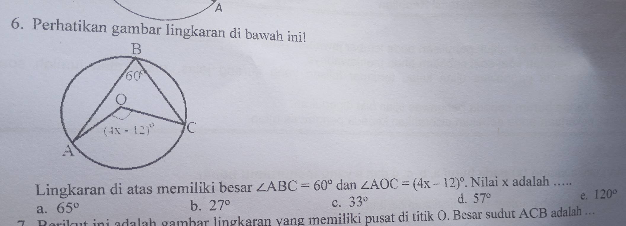 A
6. Perhatikan gambar lingkaran di bawah ini!
Lingkaran di atas memiliki besar ∠ ABC=60° dan ∠ AOC=(4x-12)^circ . Nilai x adalah …....
a. 65°
b. 27° c. 33°
d. 57° e. 120°
Berikut ini adalah gambar lingkaran yang memiliki pusat di titik O. Besar sudut ACB adalah ...