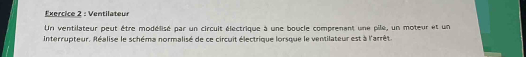 Ventilateur 
Un ventilateur peut être modélisé par un circuit électrique à une boucle comprenant une pile, un moteur et un 
interrupteur. Réalise le schéma normalisé de ce circuit électrique lorsque le ventilateur est à l'arrêt.