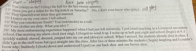 6/ You (sleep) so far? I (ring) the bell for the last twenty minutes. 
3 7/ Have you got a ticket for the big match on Saturday? -No, I don't even know who (play). 
38/ They (quarrel) ever since they got married. 
39/ I (earn) on my own since I left school. 
40/ Why you (smoke),mr Smith? You (not/smoke) as a rule. 
41/ Your clothes are dirty. What you (do) ? 
54/ My most embarrassing experience happened when I had just left university. I just (start) teaching in a Liverpool secondary 
school. One morning my alarm clock (not ring), I (forget) to wind it up. I woke up at haft past eight and school (begin) at 9. I 
quickly washed, shaved, dressed, jumped into my car and (drive) to school. When I arrived, the students already (be) in class. I 
didn’t go to the staff room but (go) straight into the class. After two or three minutes the students ( begin) laughing and I couldn’t 
know why. Suddenly I (look) down and understood I (put) on one back shoe and one brown shoe.