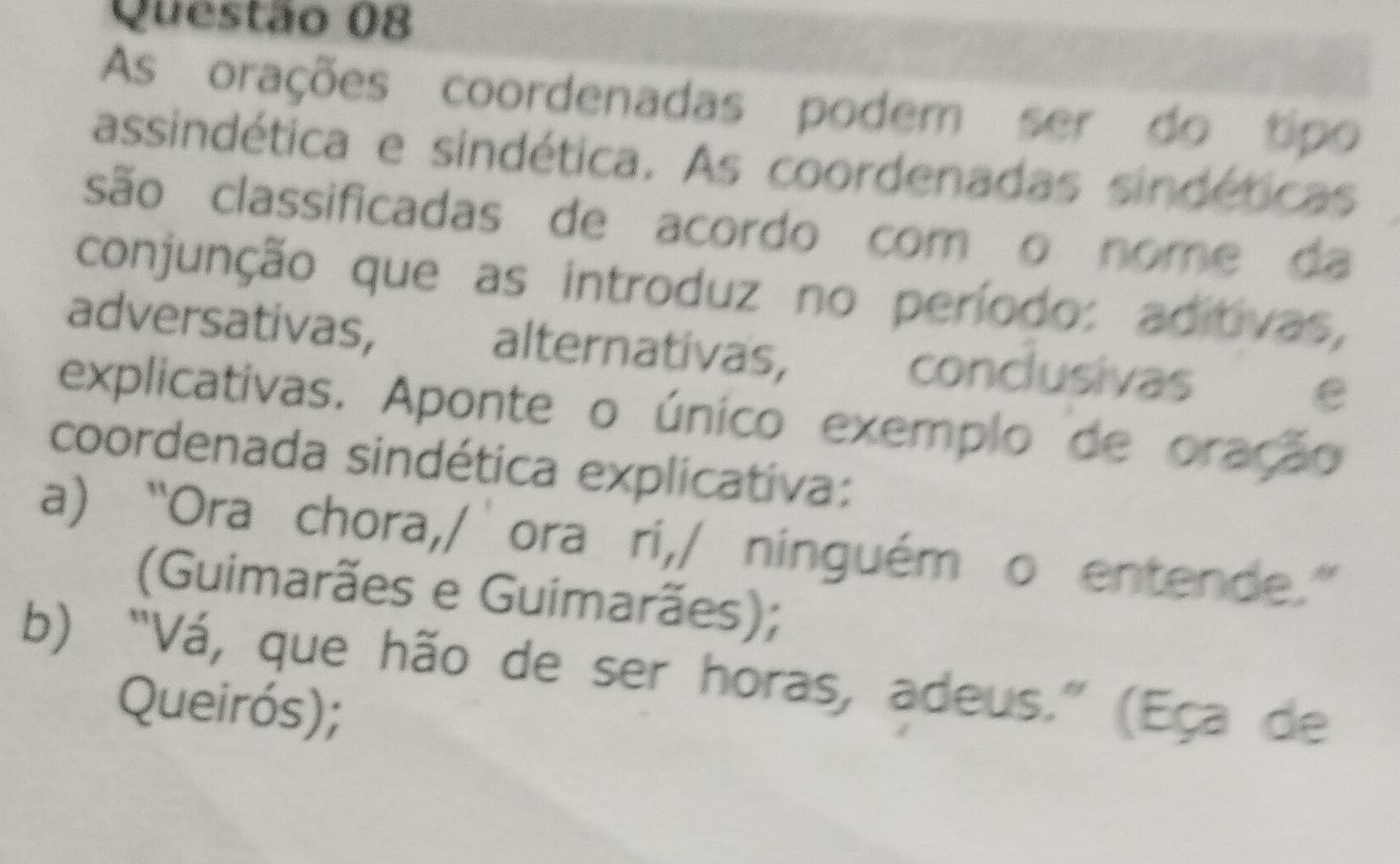 As orações coordenadas podem ser do tipo
assindética e sindética. As coordenadas sindéticas
são classificadas de acordo com o nome da
conjunção que as introduz no período: aditivas,
adversativas, alternativas, conclusivas e
explicativas. Aponte o único exemplo de oração
coordenada sindética explicativa:
a) “Ora chora,/’ora ri,/ ninguém o entende.”
(Guimarães e Guimarães);
b) “Vá, que hão de ser horas, adeus.” (Eça de
Queirós);