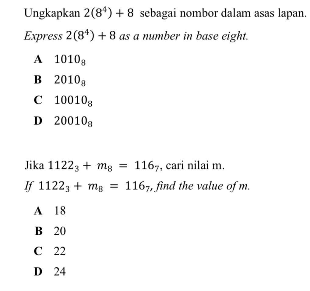 Ungkapkan 2(8^4)+8 sebagai nombor dalam asas lapan.
Express 2(8^4)+8 as a number in base eight.
A 1010_8
B 2010_8
C 10010_8
D 20010_8
Jika 1122_3+m_8=116_7 , cari nilai m.
If 1122_3+m_8=116_7 , find the value of m.
A 18
B 20
C 22
D 24