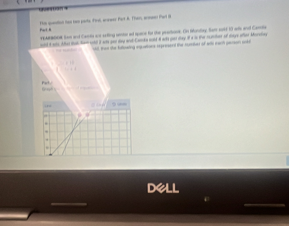 Thie question has two parts. First, answer Part A. Then, answer Part B. 
Part A 
YEANBOOK Sam and Camia are seiling senior ad space for the yearbook. On Monday, Sam soid 10 ads and Camia 
sold 4 ads. Aler that. Samsold 2 ars per day and Camila sold 4 ads per day. If x is the number of days after Monday 
s nambsc s old; then the following equations represent the number of ads each person sold
+10
1+A
Part / 
Graph the my to re f e pa or 
Dr 
D Unaa 
, 
,
54
9