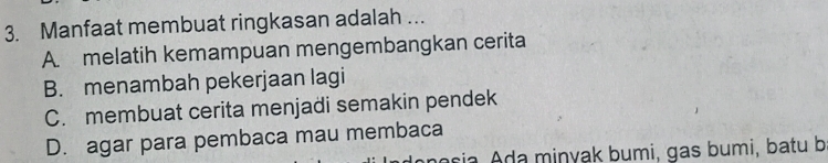 Manfaat membuat ringkasan adalah ...
A. melatih kemampuan mengembangkan cerita
B. menambah pekerjaan lagi
C. membuat cerita menjadi semakin pendek
D. agar para pembaca mau membaca
aria da minyak bumi, gas bumi, batu b