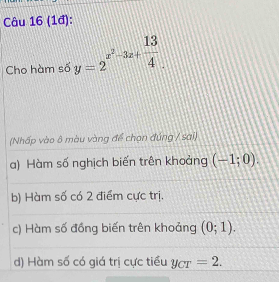 (1đ):
Cho hàm số y=2^(x^2)-3x+ 13/4 . 
(Nhấp vào ô màu vàng để chọn đúng / sai)
a) Hàm số nghịch biến trên khoảng (-1;0).
b) Hàm số có 2 điểm cực trị.
c) Hàm số đồng biến trên khoảng (0;1).
d) Hàm số có giá trị cực tiểu y_CT=2.