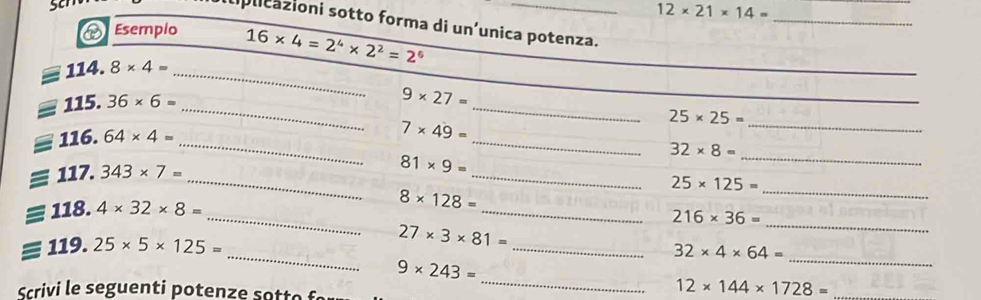 12* 21* 14=
plicazioni sotto forma di un’unica potenza. 
Esempio 16* 4=2^4* 2^2=2^6
_ 
_
114.8* 4=
_
_ varnothing 115.36* 6=
_ 
_
9* 27=
25* 25=
_ 
_  116.64* 4=
_
7* 49=
_
32* 8=
equiv 117.343* 7=
_ 
_ 
_
81* 9=
25* 125=
_ 
_ 
_ 
_ 
_  118.4* 32* 8=
8* 128=
216* 36=
_ 
=1119.25* 5* 125= 
_
27* 3* 81=
32* 4* 64=
9* 243=
_ 
Scrivi le seguen ti p o ten e s e 
_
12* 144* 1728=