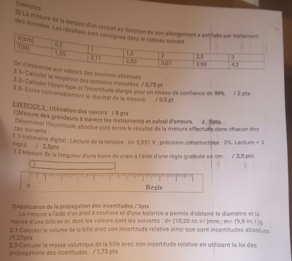 Sminutes
3) La mesure de la tension d'un ressort en fosction 
des données. Les résulta
sions obteres
culer la moyenne des tensions mesurées. / 0,75 pt
3 2- Calculer l'écart-type et l'incertitude élargie pour un niveau de confiance de 99%. / 2 pts
3.3- Ecrire convenablement le résultat de la mesure. / 0,5 pt
EXERCICE 3 : Utilisation des savoirs / 8 pts
1)Meaure des grandeurs à travers les instruments et calcul d'erreurs. / 5pts
Déterminer l'incertitude absolue puis écrire le résultat de la mesure effectuée dans chacun des
cas suivants !
1.1-Voitmètre digital : Lecture de la tension : U=5,951V; précision constructrice : 2%. Lecture + 3
digits. / 2,5pts
1.2-Mesure de la longueur d'une barre de craie à l'aide d'une règle graduée es cm. / 2,5 pts
0 Règle
2)Application de la propagation des incertitudes / 3pts
La mesure à l'aide d'un pied à coulisse et d'une ballance a permis d'obtenir le diamètre et la
masse d'une bille en or, dont les valcurs sont les suivants : d=(10,20± 0,01) mm ; m=(9,9± 0,1)g
2,1-Calculer le volume de la bille avec son incertitude relative ainsi que sont incertitudes absolues
/1,25pts
2.2-Calculer la masse volumique de la bille avec son incertitude relative en utilisant la loi des
propagations des incertitudes. / 1,75 pts