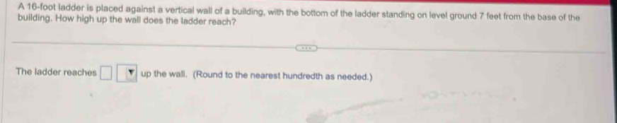 A 16-foot ladder is placed against a vertical wall of a building, with the bottom of the ladder standing on level ground 7 feet from the base of the 
building. How high up the wall does the ladder reach? 
The ladder reaches □ □ up the wall. (Round to the nearest hundredth as needed.)