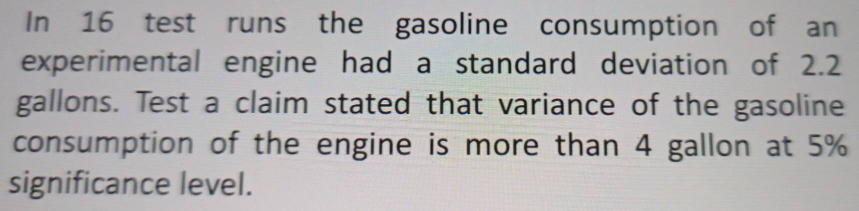 In 16 test runs the gasoline consumption of an 
experimental engine had a standard deviation of 2.2
gallons. Test a claim stated that variance of the gasoline 
consumption of the engine is more than 4 gallon at 5%
significance level.