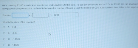 Gil is spending $3200 to restock his inventory of books and CDs for his store. He can buy 800 books and no CDs for $3200. He can also buy
an equation that represents the relationship between the number of books, y, and the number of CDs, x. in standard form. What is the slope o
Equation □ x+□ y=3200
What is the slope of the equation?
A. 0.64
B. 0.64
C. -1.5625
D. 1.5625