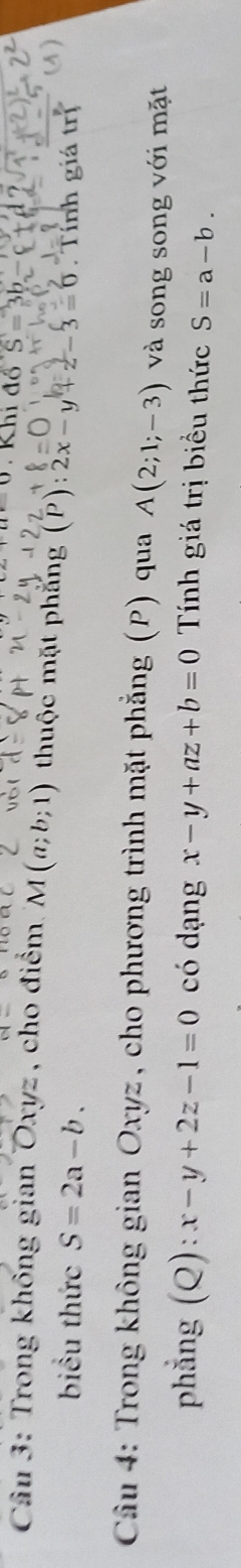 Khi đồ 
* Câu 3: Trong không gian Oxyz , cho điểm. M(a;b;1) thuộc mặt phẳng (P): 2x-y+z-3=0 Tính giá trị 
biểu thức S=2a-b. 
Câu 4: Trong không gian Oxyz, cho phương trình mặt phẳng (P) qua A(2;1;-3) và song song với mặt 
phẳng (Q): x-y+2z-1=0 có dạng x-y+az+b=0 Tính giá trị biểu thức S=a-b.