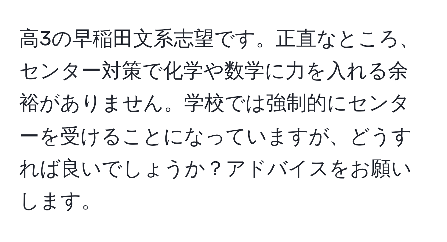 高3の早稲田文系志望です。正直なところ、センター対策で化学や数学に力を入れる余裕がありません。学校では強制的にセンターを受けることになっていますが、どうすれば良いでしょうか？アドバイスをお願いします。