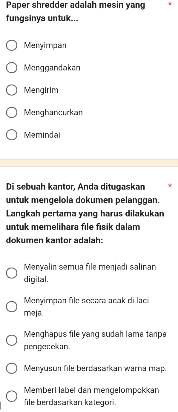 Paper shredder adalah mesin yang *
fungsinya untuk...
Menyimpan
Menggandakan
Mengirim
Menghancurkan
Memindai
Di sebuah kantor, Anda ditugaskan *
untuk mengelola dokumen pelanggan.
Langkah pertama yang harus dilakukan
untuk memelihara file fisik dalam
dokumen kantor adalah:
Menyalin semua file menjadi salinan
digital.
Menyimpan file secara acak di laci
meja.
Menghapus file yang sudah lama tanpa
pengecekan.
Menyusun file berdasarkan warna map.
Memberi label dan mengelompokkan
file berdasarkan kategori.