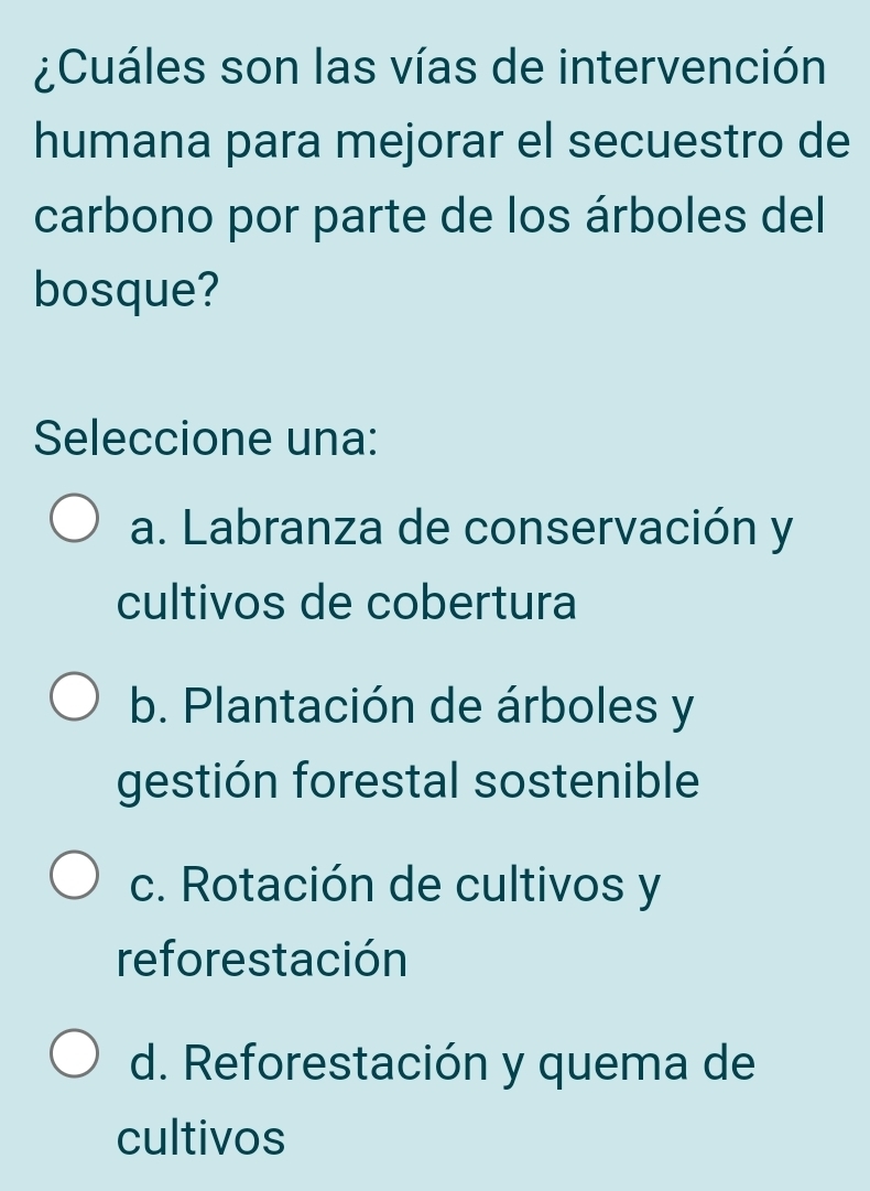 ¿Cuáles son las vías de intervención
humana para mejorar el secuestro de
carbono por parte de los árboles del
bosque?
Seleccione una:
a. Labranza de conservación y
cultivos de cobertura
b. Plantación de árboles y
gestión forestal sostenible
c. Rotación de cultivos y
reforestación
d. Reforestación y quema de
cultivos