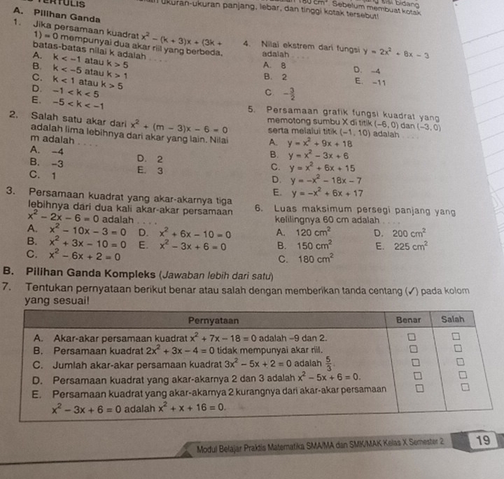 +90cm° Sebelum membuat kotak  S bidang
ERTULIS In ukuran-ukuran panjang, lebar, dan tinggi kotak tersebut
A. Pillhan Ganda
1. Jika persamaan kuadra x^2-(k+3)x+(3k+ 4. Nilai ekstrem dari fungsi y=2x^2+8x-3
1 =( O mempunyai dua a adaiah
batas-batas nilai k adalah
A. k atau k>5
A. 8 D. -4
B. k atau k>1
B. 2
C. k<1</tex> atau
D. -1 k>5
E. -11
C - 3/2 
E. -5 5. Persamaan grafik fungsi kuadrat yan
2. Salah satu akar dari x^2+(m-3)x-6=0 memotong sumbu X di titik (-6,0) dan (-3,0)
serta melalui titik (-1,10) adalah 
adalah lima lebihnya dari akar yang lain. Nilai A. y=x^2+9x+18
m adalah a
B. y=x^2-3x+6
A. -4 D. 2 C. y=x^2+6x+15
B. -3 E. 3 D. y=-x^2-18x-7
C.1
E. y=-x^2+6x+17
3. Persamaan kuadrat yang akar-akarnya tiga 6. Luas maksimum persegi panjang yang
lebihnya dari dua kali akar-akar persamaan
x^2-2x-6=0 adalah kelilingnya 60 cm adalah
A. x^2-10x-3=0 D. x^2+6x-10=0 A. 120cm^2 D. 200cm^2
B. x^2+3x-10=0 E. x^2-3x+6=0 B. 150cm^2 E. 225cm^2
C. x^2-6x+2=0 C. 180cm^2
B. Pilihan Ganda Kompleks (Jawaban lebih dari satu)
7. Tentukan pernyataan berikut benar atau salah dengan memberikan tanda centang (✓) pada kolom
yang sesuai!
Modul Belajar Praktis Maternatika SMA/MA dan SMK/MAK Kelas X Semester 2 19