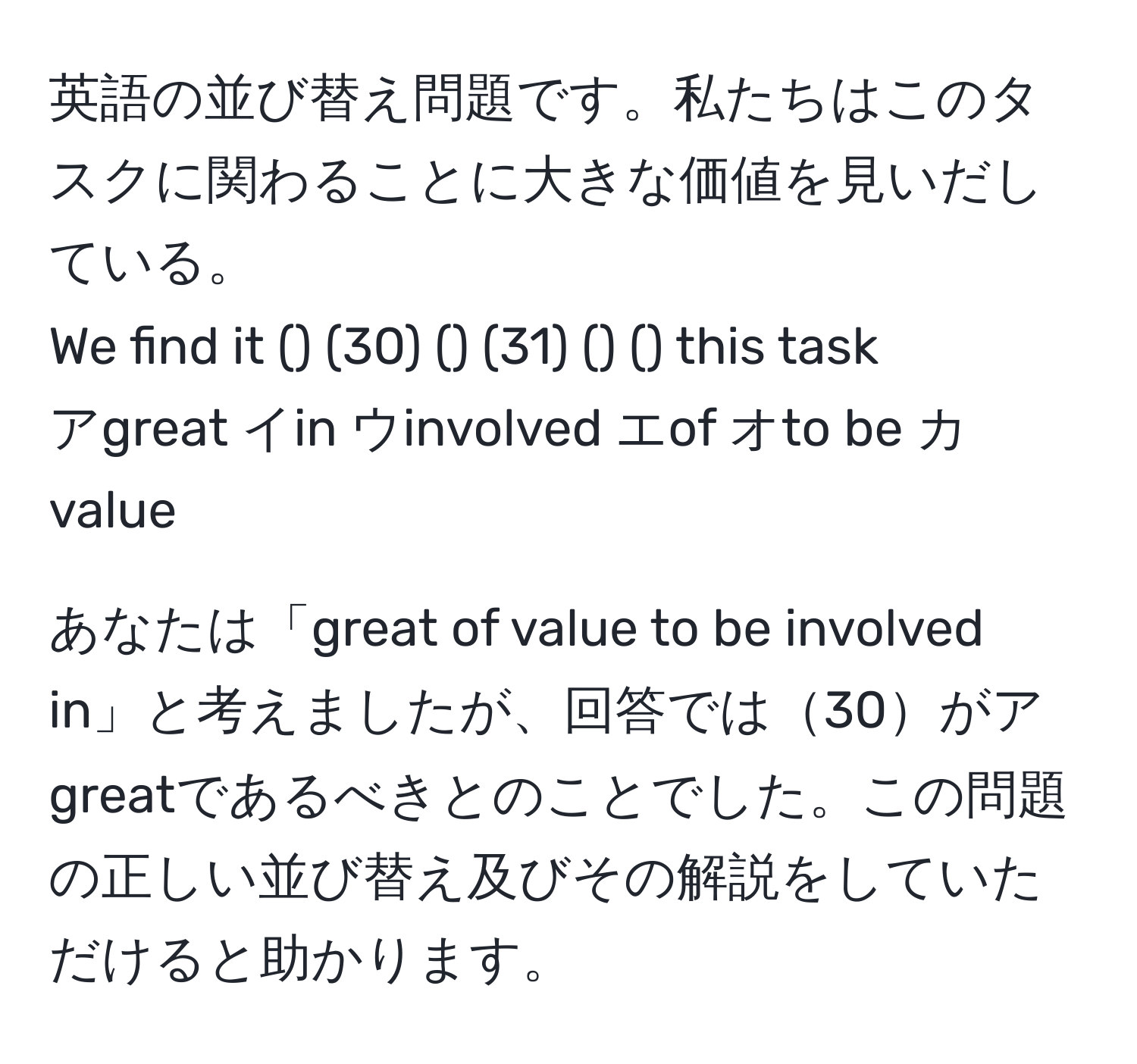 英語の並び替え問題です。私たちはこのタスクに関わることに大きな価値を見いだしている。  
We find it () (30) () (31) () () this task  
アgreat イin ウinvolved エof オto be カvalue  

あなたは「great of value to be involved in」と考えましたが、回答では30がアgreatであるべきとのことでした。この問題の正しい並び替え及びその解説をしていただけると助かります。