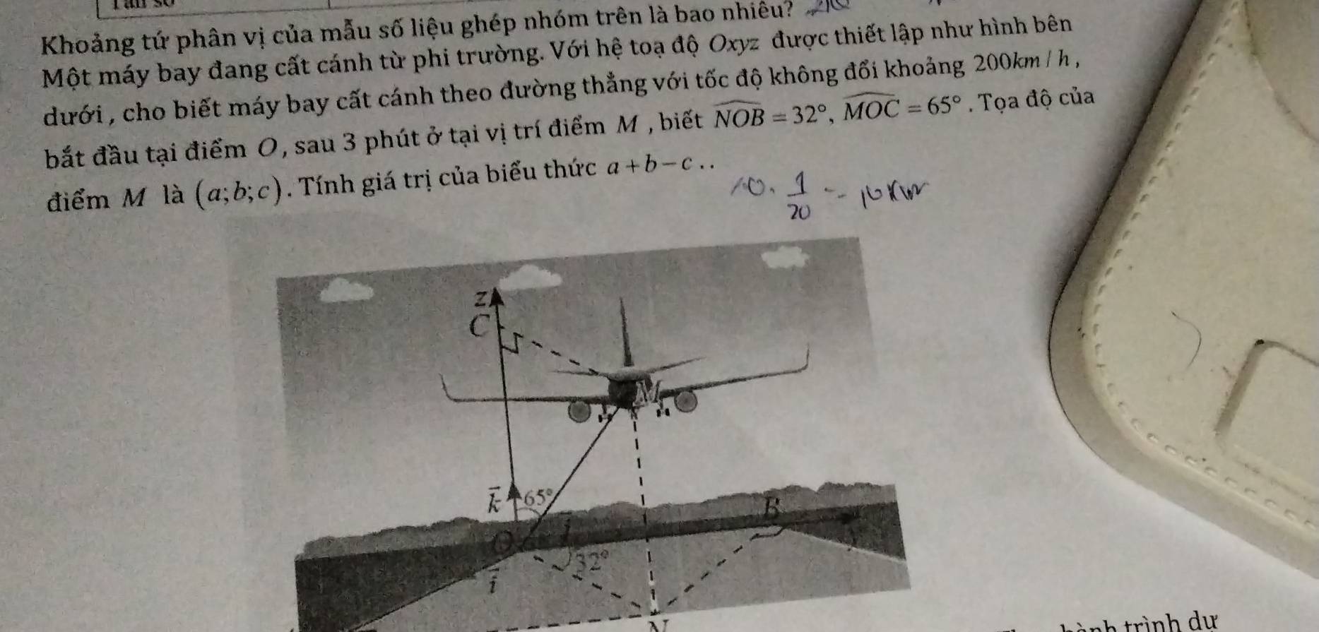 Khoảng tứ phân vị của mẫu số liệu ghép nhóm trên là bao nhiêu?
Một máy bay đang cất cánh từ phi trường. Với hệ toạ độ Oxyz được thiết lập như hình bên
dưới , cho biết máy bay cất cánh theo đường thẳng với tốc độ không đổi khoảng 200km / h ,
bắt đầu tại điểm 0, sau 3 phút ở tại vị trí điểm M , biết widehat NOB=32°,widehat MOC=65°. Tọa độ của
điểm M là (a;b;c). Tính giá trị của biểu thức a+b-c..
λ trình dư