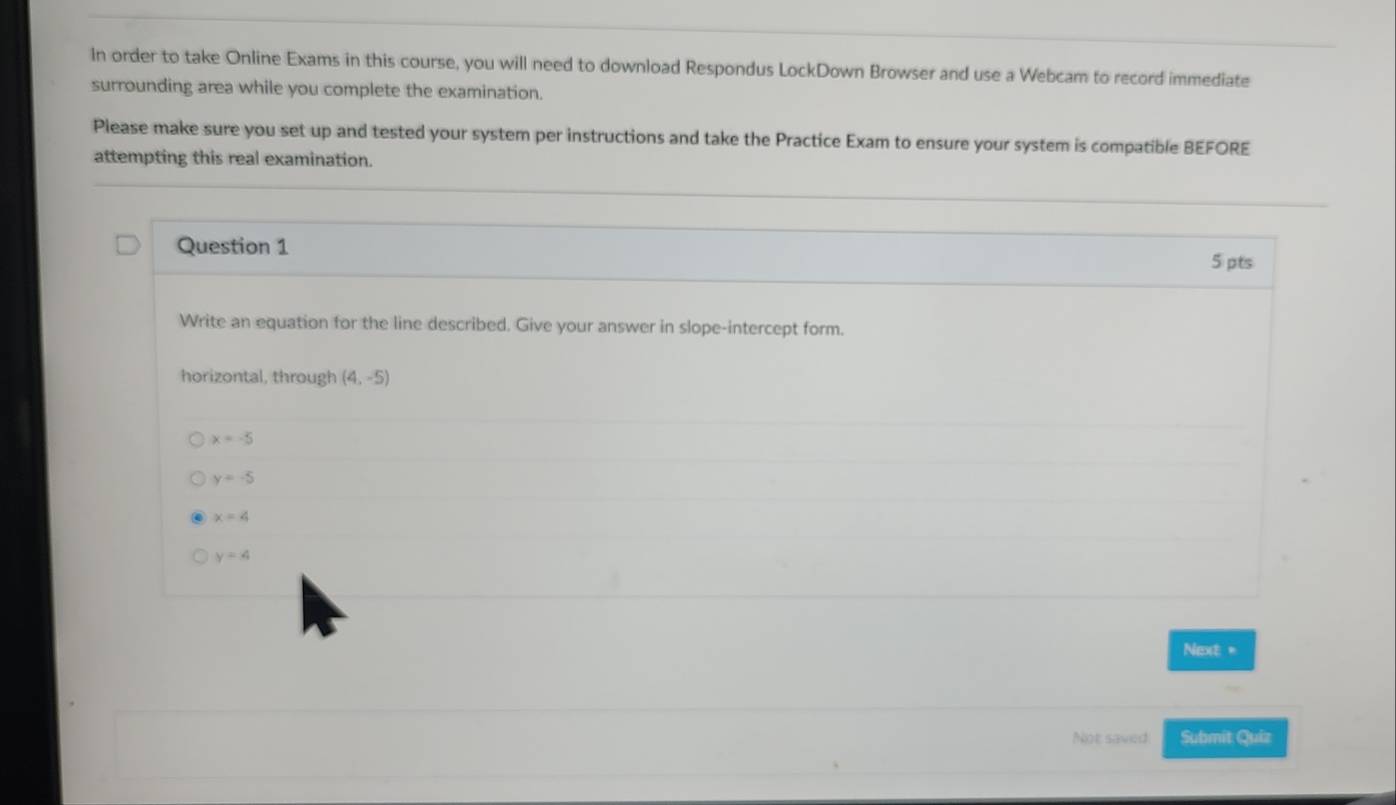 In order to take Online Exams in this course, you will need to download Respondus LockDown Browser and use a Webcam to record immediate
surrounding area while you complete the examination.
Please make sure you set up and tested your system per instructions and take the Practice Exam to ensure your system is compatible BEFORE
attempting this real examination.
Question 1
5 pts
Write an equation for the line described. Give your answer in slope-intercept form.
horizontal, through (4,-5)
x=-5
y=-5
x=4
y=4
Next =
Not saved Submit Quiz