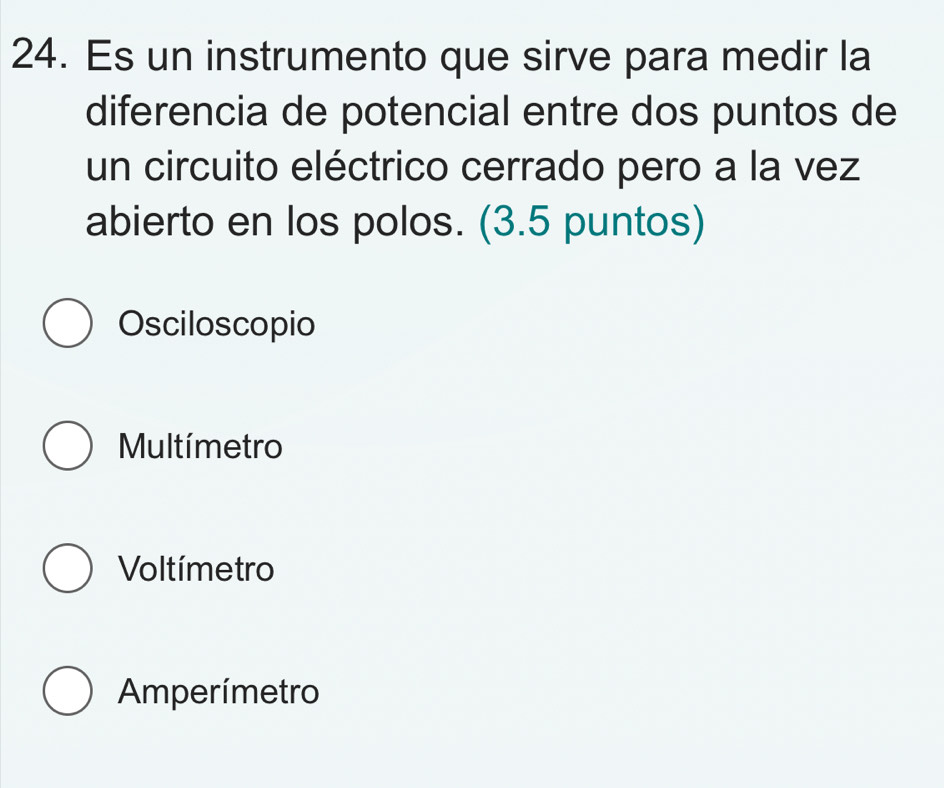 Es un instrumento que sirve para medir la
diferencia de potencial entre dos puntos de
un circuito eléctrico cerrado pero a la vez
abierto en los polos. (3.5 puntos)
Osciloscopio
Multímetro
Voltímetro
Amperímetro