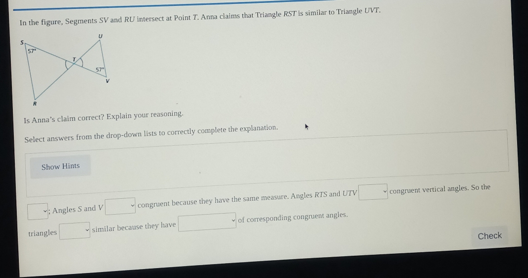 In the figure, Segments SV and RU intersect at Point T. Anna claims that Triangle RST is similar to Triangle UVT.
Is Anna’s claim correct? Explain your reasoning.
Select answers from the drop-down lists to correctly complete the explanation.
Show Hints
; Angles S and 1 □ congruent because they have the same measure. Angles RTS and UTV □ congruent vertical angles. So the
triangles □ similar because they have □ of corresponding congruent angles.
Check