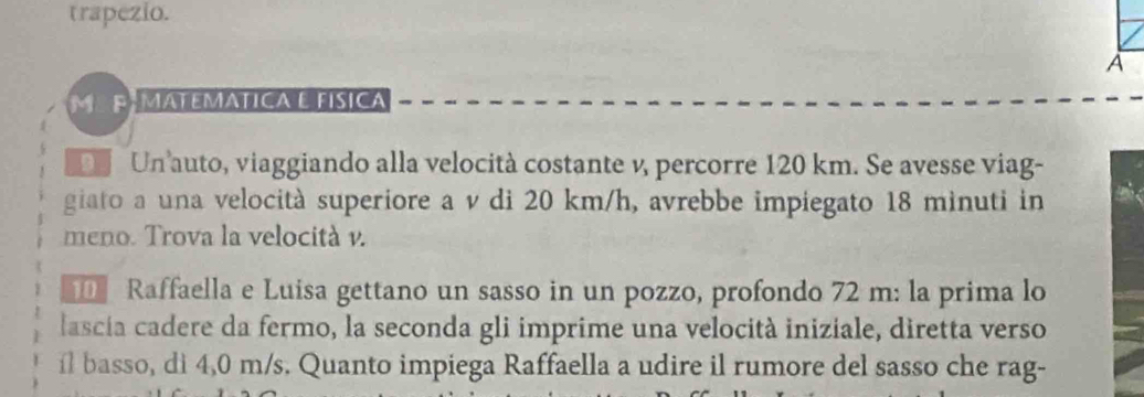 trapezio. 
A 
ME PÉ MATEMÁTICA E FíSICA 
D Un auto, viaggiando alla velocità costante v, percorre 120 km. Se avesse viag- 
giato a una velocità superiore a v di 20 km/h, avrebbe impiegato 18 minuti in 
meno. Trova la velocità v. 
Raffaella e Luisa gettano un sasso in un pozzo, profondo 72 m : la prima lo 
lascia cadere da fermo, la seconda gli imprime una velocità iniziale, diretta verso 
il basso, di 4,0 m/s. Quanto impiega Raffaella a udire il rumore del sasso che rag-