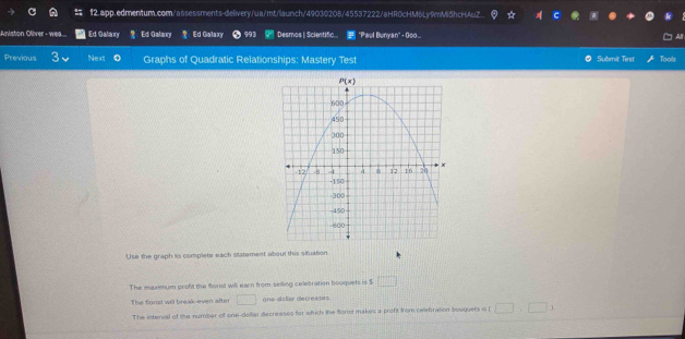 f2.app.edmentum.com/assessments-delivery/ua/mt/laumch/49030208/45537222/aHR0cHM6Ly9mMi5hcHAuZ.  C
Aniston Oliver - wea.. Ed Galaxy 9 Ed Galaxy  Ed Galaxy 6 993 Desmos | Scientific...  "Paul Bunyan" - Go... ' 
Previous Next Graphs of Quadratic Relationships: Mastery Test Submit Test Tools
Use the graph to complete each statement about this situation
The maximum proft the florist will earn from selling celebration bouquets is $ □
The florist will break-even after □ onedallar decresses
The interval of the number of one-dellar decreases for which the florist makes a profit from celebration bouguets is (□ ,□ )