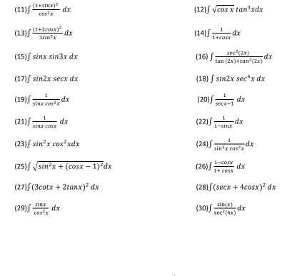 (11)∫ frac (1+sin x)^2cos^2xdx (12) ∈t sqrt(cos x)tan^3xdx
(13)∫ frac (1+2cos x)^23sin^2xdx (14 ∈t  1/1+cos x dx
(15)_ ∈t sin xsin 3xdx (16) ∈t  sec^2(2x)/tan (2x)+tan^2(2x) dx
(17)∫ sin 2xsec xdx (18) ∈t sin 2xsec^4xdx
(19) ∈t  1/sin xcos^2x dx (20) ∈t  1/sec x-1 dx
(21)_ ∈t  1/sin xcos x dx (22), ∈t  1/1-sin x dx
(23) sin^2xcos^2xdx (24) ∈t  1/sin^2xcos^2x dx
(25) ∈t sqrt(sin^2x+(cos x-1)^2)dx (26) ∈t  (1-cos x)/1+cos x dx
(27)_ ∈t (3cot x+2tan x)^2dx (28) ∈t (sec x+4cos x)^2dx
(29) ∈t  sin x/cos^2x dx (30) ∈t  sin (x)/sec^2(4x) dx