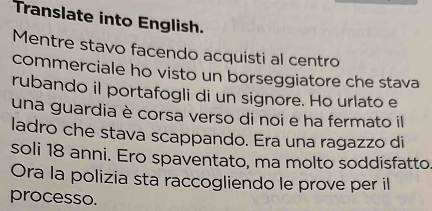 Translate into English. 
Mentre stavo facendo acquisti al centro 
commerciale ho visto un borseggiatore che stava 
rubando il portafogli di un signore. Ho urlato e 
una guardia è corsa verso di noi e ha fermato il 
ladro che stava scappando. Era una ragazzo di 
soli 18 anni. Ero spaventato, ma molto soddisfatto 
Ora la polizia sta raccogliendo le prove per il 
processo.