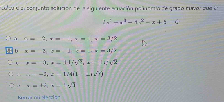 Calcule el conjunto solución de la siguiente ecuación polinomio de grado mayor que 2:
2x^4+x^3-8x^2-x+6=0
a. x=-2, x=-1, x=1, x=3/2
b. x=-2, x=-1, x=1, x=3/2
C. x=-3, x=± 1/sqrt(2), x=± i/sqrt(2)
d. x=-2, x=1/4(1-± isqrt(7))
e. x=± i, x=± sqrt(3)
Borrar mi elección