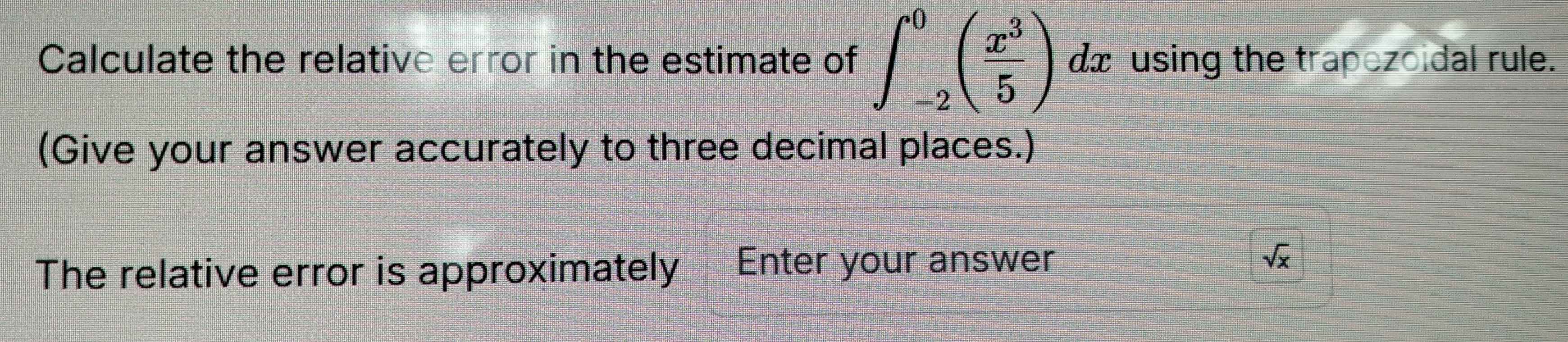 Calculate the relative error in the estimate of ∈t _(-2)^0( x^3/5 ) x using the trapezoidal rule. 
△ 
(Give your answer accurately to three decimal places.) 
The relative error is approximately Enter your answer
sqrt(x)