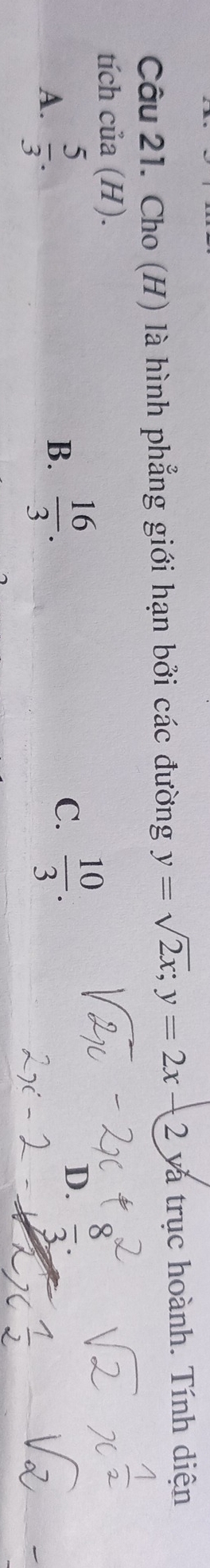 Cho (H) là hình phẳng giới hạn bởi các đường y=sqrt(2x); y=2x-2ya trục hoành. Tính diện
tích của (H).
A.  5/3 .
B.  16/3 . C.  10/3 . D.  0/3 .