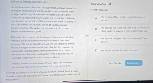 Address by Thomas Jefferson. 1801 Elimination Tool
During the contest of opinion through which we have passed the
animation of discussions and of exertions has sometimes worn Select one answer
an aspect which might impose on strangers unused to think
freely and to speak and to write what they think; but this being A The creation of laws which restricted freedom of
now decided by the voice of the nation, announced according to
speech.
the rules of the Constitution, all will, of course, arrange
The decision to declare war upon the Barbary Pirates.
themselves under the will of the law, and unite in common B which hindered shipping in the Mediterranean Sea.
efforts for the common good...
But every difference of opinion is not a difference of principle. H
We have called by different names brethren of the same C The decision to support France in its war with Great
principle. We are all Republicans, we are all Federalists. If there Britain.
be any among us who would wish to dissolve this Union or to
change its republican form, let them stand undisturbed as D The debate over the expansion of slavery.
monuments of the safety with which error of opinion may be
tolerated where reason is left free to combat it.
Jefferson, Thomas. ''Inaugural Address." March 4,1801. The Avalon Project of Next Question Submit answer
Male University https://avalion.law:yale.edu/19th_century/jefinau1.asp
Referred to above as a "contest of opinion", which of the following most
directly separated Federalists and Democratic-Republicans at the time of
this speech?