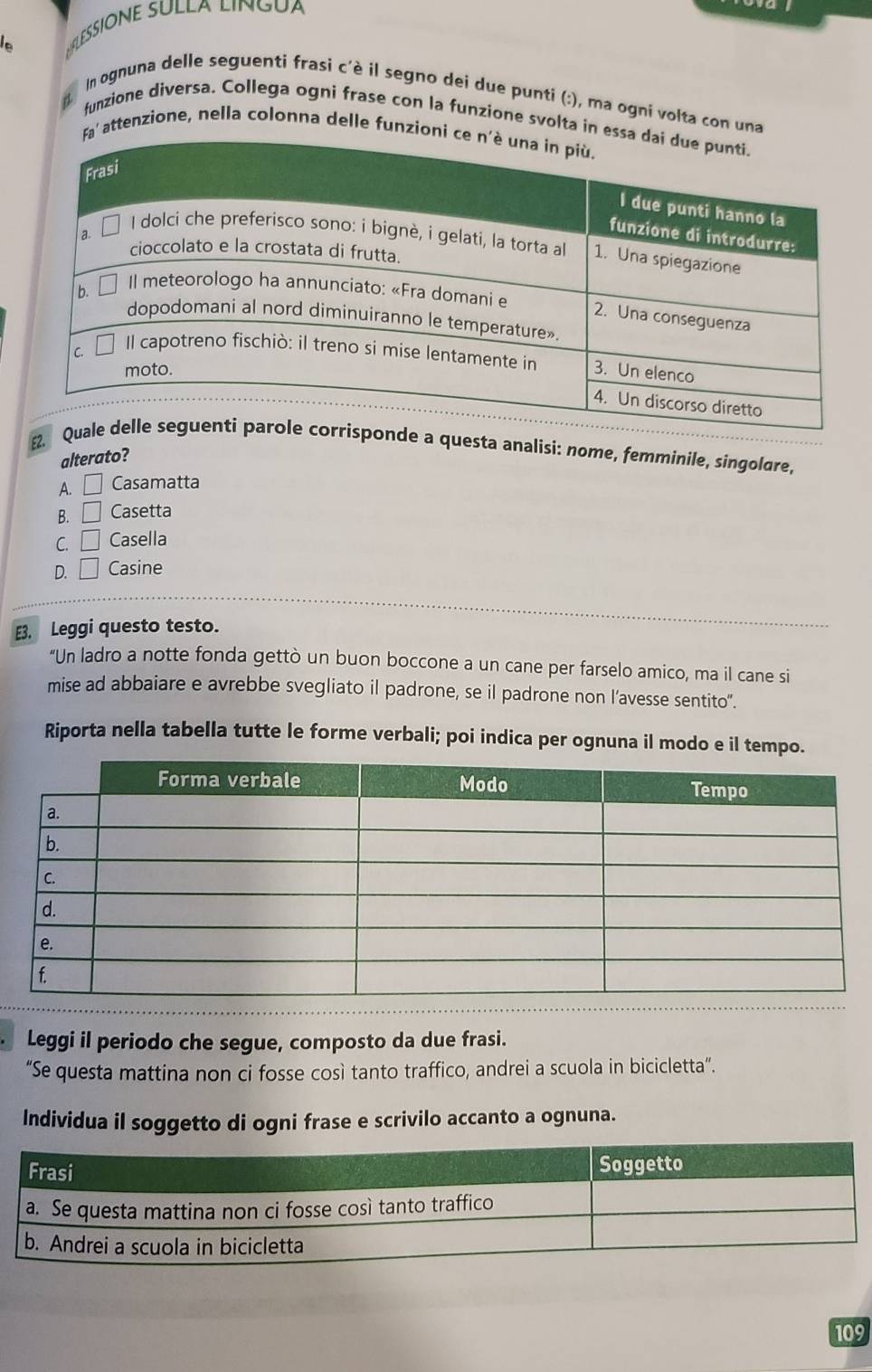 LESSÍONE SULLA LINGua
In ognuna delle seguenti frasi c'è il segno dei due punti (:), ma ogni volta con una
funzione diversa. Collega ogni frase con la funzione svolta in 
' attenzione, nella colonna delle funzio
e a questa analisi: nome, femminile, singolare,
alterato?
A. □ Casamatta
B. □ Casetta
C. □ Casella
D. □ Casine
E3. Leggi questo testo.
"Un ladro a notte fonda gettò un buon boccone a un cane per farselo amico, ma il cane si
mise ad abbaiare e avrebbe svegliato il padrone, se il padrone non l’avesse sentito".
Riporta nella tabella tutte le forme verbali; poi indica per ognuna il modo e il tempo.
Leggi il periodo che segue, composto da due frasi.
“Se questa mattina non ci fosse così tanto traffico, andrei a scuola in bicicletta”.
Individua il soggetto di ogni frase e scrivilo accanto a ognuna.
109