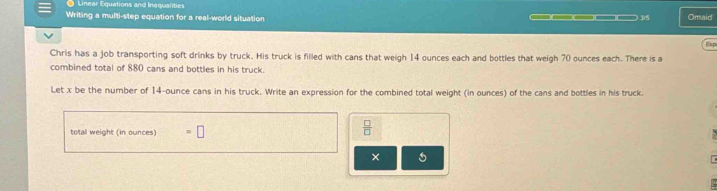 Linear Equations and Inequalities 
Writing a multi-step equation for a real-world situation —————□□□— 3/5 Omaid 
Esp 
Chris has a job transporting soft drinks by truck. His truck is filled with cans that weigh 14 ounces each and bottles that weigh 70 ounces each. There is a 
combined total of 880 cans and bottles in his truck. 
Let x be the number of 14-ounce cans in his truck. Write an expression for the combined total weight (in ounces) of the cans and bottles in his truck. 
total weight (in ounces) =□
 □ /□  
×