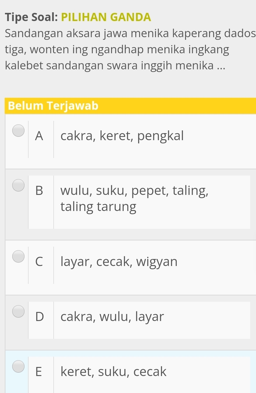 Tipe Soal: PILIHAN GANDA
Sandangan aksara jawa menika kaperang dados
tiga, wonten ing ngandhap menika ingkang
kalebet sandangan swara inggih menika ...
Belum Terjawab
A cakra, keret, pengkal
B wulu, suku, pepet, taling,
taling tarung
C layar, cecak, wigyan
D cakra, wulu, layar
E keret, suku, cecak