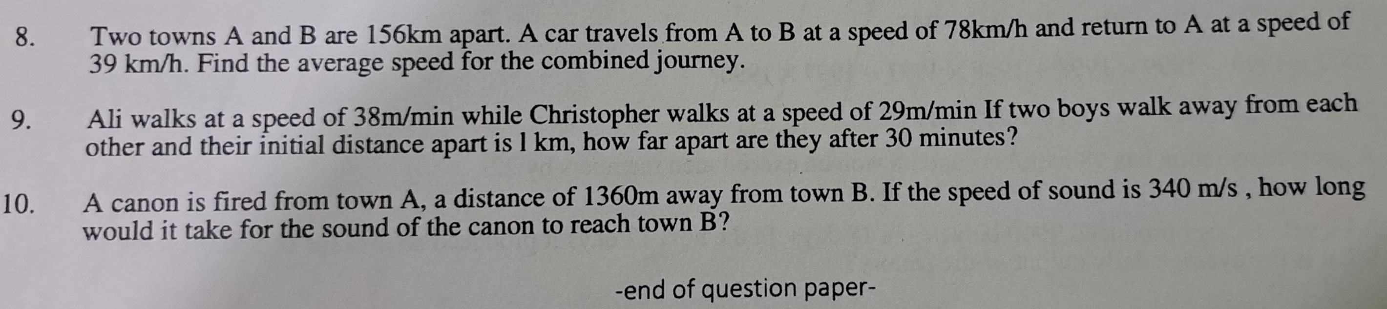 Two towns A and B are 156km apart. A car travels from A to B at a speed of 78km/h and return to A at a speed of
39 km/h. Find the average speed for the combined journey. 
9. Ali walks at a speed of 38m/min while Christopher walks at a speed of 29m/min If two boys walk away from each 
other and their initial distance apart is l km, how far apart are they after 30 minutes? 
10. A canon is fired from town A, a distance of 1360m away from town B. If the speed of sound is 340 m/s , how long 
would it take for the sound of the canon to reach town B? 
-end of question paper-