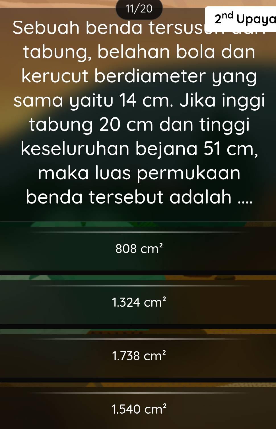 11/20
2^(nd)Upayc 
Sebuah benda tersus
tabung, belahan bola dan
kerucut berdiameter yang
sama yaitu 14 cm. Jika inggi
tabung 20 cm dan tinggi
keseluruhan bejana 51 cm,
maka luas permukaan
benda tersebut adalah ....
808cm^2
1.324cm^2
1.738cm^2
1.540cm^2